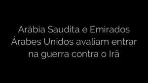 ​Arábia Saudita e Emirados Árabes Unidos avaliam entrar na guerra contra o Irã 
